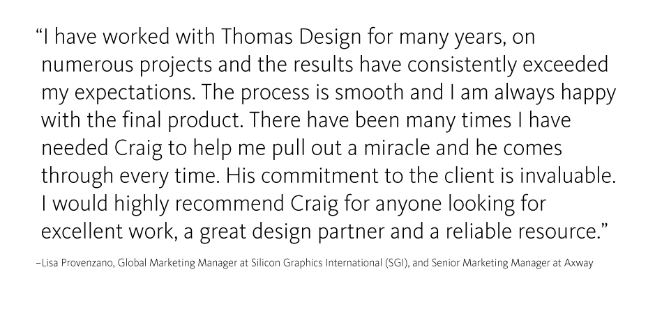 I have worked with Thomas Design for many years, on numerous projects and the results have consistently exceeded my expectations. The process is smooth and I am always happy with the final product. There have been many times I have 
needed Craig to help me pull out a miracle and he comes through every time. His commitment to the client is invaluable. 
I would highly recommend Craig for anyone looking for 
excellent work, a great design partner and a reliable resource.
?Lisa Provenzano, Global Marketing Manager at Silicon Graphics International (SGI), and Senior Marketing Manager at Axway