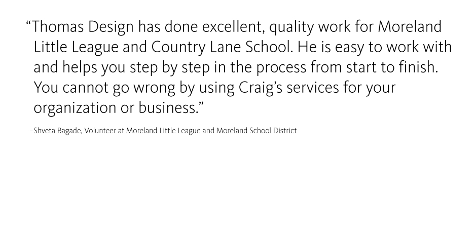 Thomas Design has done excellent, quality work for Moreland   Little League and Country Lane School. He is easy to work with    and helps you step by step in the process from start to finish. 
  You cannot go wrong by using Craig?s services for your 
  organization or business.
  ?Shveta Bagade, Volunteer at Moreland Little League and Moreland School District